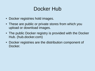 Docker Hub
● Docker registries hold images.
● These are public or private stores from which you
upload or download images.
● The public Docker registry is provided with the Docker
Hub. (hub.docker.com)
● Docker registries are the distribution component of
Docker.
 