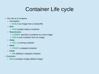 Container Life cycle
• The Life of a Container
– Conception
• BUILD an Image from a Dockerfile
– Birth
• RUN (create+start) a container
– Reproduction
• COMMIT (persist) a container to a new image
• RUN a new container from an image
– Sleep
• KILL a running container
– Wake
• START a stopped container
– Death
• RM (delete) a stopped container
• Extinction
– RMI a container image (delete image)
 