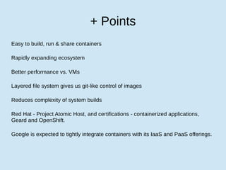 + Points
Easy to build, run & share containers
Rapidly expanding ecosystem
Better performance vs. VMs
Layered file system gives us git-like control of images
Reduces complexity of system builds
Red Hat - Project Atomic Host, and certifications - containerized applications,
Geard and OpenShift.
Google is expected to tightly integrate containers with its IaaS and PaaS offerings.
 