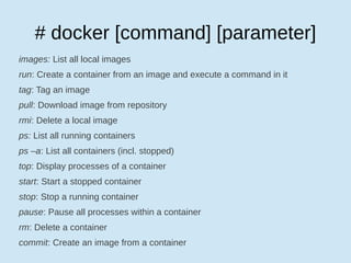 # docker [command] [parameter]
images: List all local images
run: Create a container from an image and execute a command in it
tag: Tag an image
pull: Download image from repository
rmi: Delete a local image
ps: List all running containers
ps –a: List all containers (incl. stopped)
top: Display processes of a container
start: Start a stopped container
stop: Stop a running container
pause: Pause all processes within a container
rm: Delete a container
commit: Create an image from a container
 