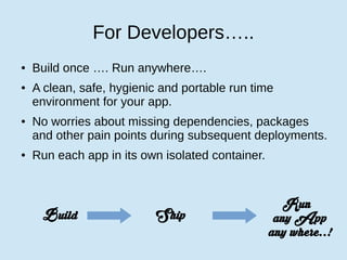 For Developers…..
● Build once …. Run anywhere….
● A clean, safe, hygienic and portable run time
environment for your app.
● No worries about missing dependencies, packages
and other pain points during subsequent deployments.
● Run each app in its own isolated container.
Build Ship
Run
any App
any where..!
 
