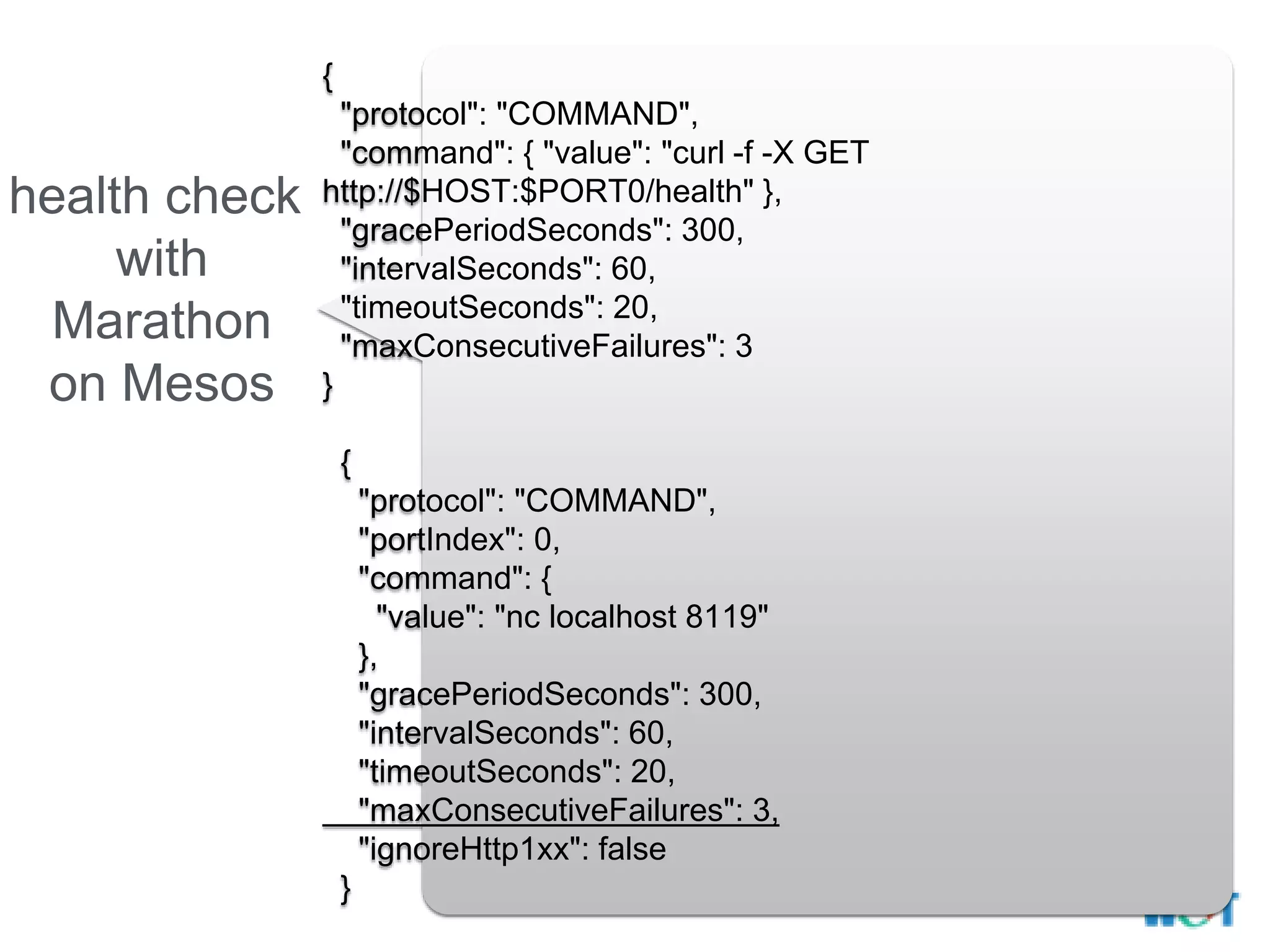 health check
with
Marathon
on Mesos
{
"protocol": "COMMAND",
"command": { "value": "curl -f -X GET
http://$HOST:$PORT0/health" },
"gracePeriodSeconds": 300,
"intervalSeconds": 60,
"timeoutSeconds": 20,
"maxConsecutiveFailures": 3
}
{
"protocol": "COMMAND",
"portIndex": 0,
"command": {
"value": "nc localhost 8119"
},
"gracePeriodSeconds": 300,
"intervalSeconds": 60,
"timeoutSeconds": 20,
"maxConsecutiveFailures": 3,
"ignoreHttp1xx": false
}
 