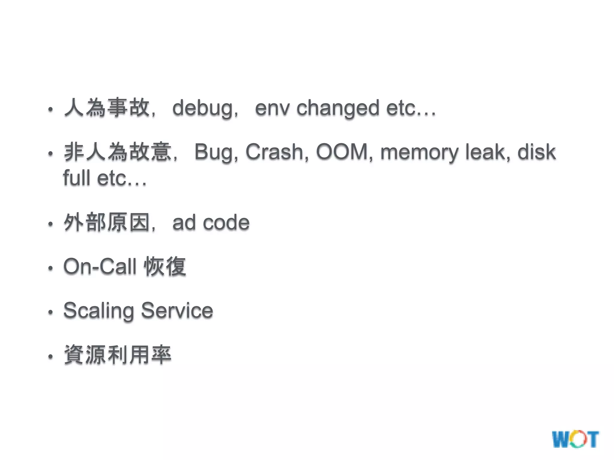 • 人為事故，debug，env changed etc…
• 非人為故意，Bug, Crash, OOM, memory leak, disk
full etc…
• 外部原因，ad code
• On-Call 恢復
• Scaling Service
• 資源利用率
 