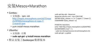 װMesos+Marathon
? Centos:
? װԴrpm -ivh
http://repos.mesosphere.com/el/7/noar
ch/RPMS/mesosphere-el-repo-7-
2.noarch.rpm
? yum install mesos marathon
? Ubuntu:
? װԴ: Ҳ
? sudo apt-get -y install mesos marathon
? ĬϰװZookeeperȺ汾
sudo apt-key adv --keyserver
keyserver.ubuntu.com --recv E56151BF
DISTRO=$(lsb_release -is | tr '[:upper:]' '[:lower:]')
CODENAME=$(lsb_release -cs)
# Add the repository
echo "deb http://repos.mesosphere.io/${DISTRO}
${CODENAME} main" | 
sudo tee /etc/apt/sources.list.d/mesosphere.list
sudo apt-get -y update
 