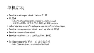 
? Service zookeeper start: telnet 2181
? zk
? Echo zk://localhost:2181/mesos > /etc/mesos/zk
? zkȺzk://ip1:2181,ip2:2181/mesos
? echo 'docker,mesos' > /etc/mesos-slave/containerizers
? Service mesos-master start: curl localhost:5050
? Service mesos-slave start
? Service mathon start: curl localhost 8080
? zookeeperԼװ
? http://www.tuicool.com/articles/6nYJbmR
 