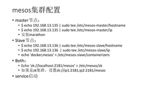 mesosȺ
? masterڵ㣺
? $ echo 192.168.13.135 | sudo tee /etc/mesos-master/hostname
? $ echo 192.168.13.135 | sudo tee /etc/mesos-master/ip
? װmarathon
? Slaveڵ㣺
? $ echo 192.168.13.136 | sudo tee /etc/mesos-slave/hostname
? $ echo 192.168.13.136 | sudo tee /etc/mesos-slave/ip
? echo 'docker,mesos' > /etc/mesos-slave/containerizers
? Both
? Echo zk://localhost:2181/mesos > /etc/mesos/zk
? zkȺzk://ip1:2181,ip2:2181/mesos
? service
 