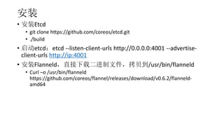 װ
? װEtcd
? git clone https://github.com/coreos/etcd.git
? ./build
? etcdetcd --listen-client-urls http://0.0.0.0:4001 --advertise-
client-urls http://ip:4001
? װFlanneldֱضļ/usr/bin/flanneld
? Curl Co /usr/bin/flanneld
https://github.com/coreos/flannel/releases/download/v0.6.2/flanneld-
amd64
 