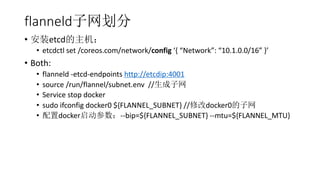 flanneld
? װetcd
? etcdctl set /coreos.com/network/config { Network: 10.1.0.0/16 }
? Both:
? flanneld -etcd-endpoints http://etcdip:4001
? source /run/flannel/subnet.env //
? Service stop docker
? sudo ifconfig docker0 ${FLANNEL_SUBNET} //޸docker0
? docker--bip=${FLANNEL_SUBNET} --mtu=${FLANNEL_MTU}
 