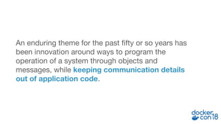 An enduring theme for the past fifty or so years has
been innovation around ways to program the
operation of a system through objects and
messages, while keeping communication details
out of application code.
 