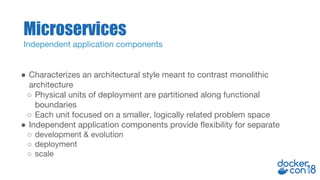 ● Characterizes an architectural style meant to contrast monolithic
architecture
○ Physical units of deployment are partitioned along functional
boundaries
○ Each unit focused on a smaller, logically related problem space
● Independent application components provide flexibility for separate
○ development & evolution
○ deployment
○ scale
Microservices
Independent application components
 