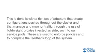 This is done is with a rich set of adapters that create
configurations pushed throughout the cluster and
that manage and monitor traffic through the use of
lightweight proxies injected as sidecars into our
service pods. These are used to enforce policies and
to complete the feedback loop of the system.
 