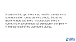 In a monolithic app there is no need for a mesh since
communication routes are very simple. But as we
move to more and more microservices, there is
something of a combinatorial explosion in complexity
in managing all of the distributed pieces.
 