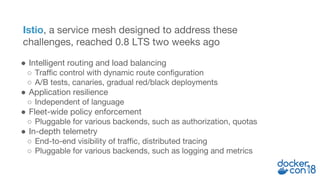 Istio, a service mesh designed to address these
challenges, reached 0.8 LTS two weeks ago
● Intelligent routing and load balancing
○ Traffic control with dynamic route configuration
○ A/B tests, canaries, gradual red/black deployments
● Application resilience
○ Independent of language
● Fleet-wide policy enforcement
○ Pluggable for various backends, such as authorization, quotas
● In-depth telemetry
○ End-to-end visibility of traffic, distributed tracing
○ Pluggable for various backends, such as logging and metrics
 