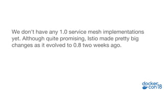 We don't have any 1.0 service mesh implementations
yet. Although quite promising, Istio made pretty big
changes as it evolved to 0.8 two weeks ago.
 