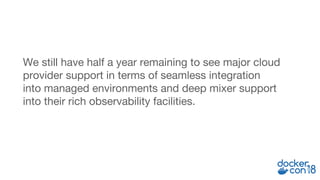 We still have half a year remaining to see major cloud
provider support in terms of seamless integration
into managed environments and deep mixer support
into their rich observability facilities.
 