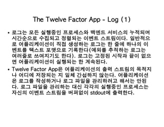 The Twelve Factor App - Log (1)
로그는 모든 실행중인 프로세스와 백엔드 서비스의 누적되며
시간순으로 수집되고 정렬되는 이벤트 스트림이다. 일반적으
로 어플리케이션이 직접 생성하는 로그는 한 줄에 하나의 이
벤트를 텍스트 포맷으로 기록한다(예외를 추적하는 로그는
여러줄로 쓰여지기도 한다). 로그는 고정된 시작과 끝이 없으
면 어플리케이션이 실행되는 한 계속된다.
Twelve Factor App은 어플리케이션의 출력 스트림의 목적지
나 어디에 저장되는 지 일체 간섭하지 않는다. 어플리케이션
은 로그를 작성하거나 로그 파일을 관리하려고 해서는 안된
다. 로그 파일을 관리하는 대신 각각의 실행중인 프로세스는
자신의 이벤트 스트림을 버퍼없이 stdout에 출력한다.
 