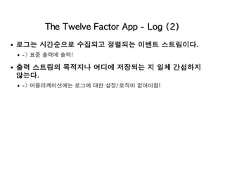 The Twelve Factor App - Log (2)
로그는 시간순으로 수집되고 정렬되는 이벤트 스트림이다.
-> 표준 출력에 출력!
출력 스트림의 목적지나 어디에 저장되는 지 일체 간섭하지
않는다.
-> 어플리케이션에는 로그에 대한 설정/로직이 없어야함!
 