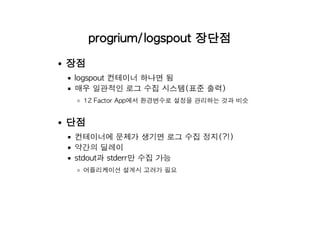 progrium/logspout 장단점
장점
logspout 컨테이너 하나면 됨
매우 일관적인 로그 수집 시스템(표준 출력)
12 Factor App에서 환경변수로 설정을 관리하는 것과 비슷
단점
컨테이너에 문제가 생기면 로그 수집 정지(?!)
약간의 딜레이
stdout과 stderr만 수집 가능
어플리케이션 설계시 고려가 필요
 