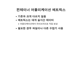 컨테이너 어플리케이션 메트릭스
기존과 크게 다르지 않음
메트릭스는 대개 실시간 데이터
어플리케이션에서 라이브러리로 직접 보냄
필요한 경우 파일이나 다른 수집기 사용
 
