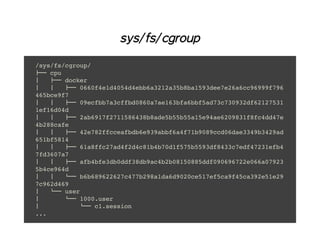 sys/fs/cgroup
/sys/fs/cgroup/
├── cpu
│ ├── docker
│ │ ├── 0660f4e1d4054d4ebb6a3212a35b8ba1593dee7e26a6cc96999f796
465bce9f7
│ │ ├── 09ecfbb7a3cffbd0860a7ae163bfa6bbf5ad73c730932df62127531
1ef16d04d
│ │ ├── 2ab6917f2711586438b8ade5b55b55a15e94ae6209831f8fc4dd47e
4b288cafe
│ │ ├── 42e782ffcceafbdb6e939abbf6a4f71b9089ccd06dae3349b3429ad
651bf5814
│ │ ├── 61a8ffc27ad4f2d4c81b4b70d1f575b5593df8433c7edf47231efb4
7fd3607a7
│ │ ├── afb4bfe3db0ddf38db9ac4b2b08150885ddf090696722e066a07923
5b4ce964d
│ │ └── b6b689622627c477b298a1da6d9020ce517ef5ca9f45ca392e51e29
7c962d469
│ └── user
│ └── 1000.user
│ └── c1.session
...
 