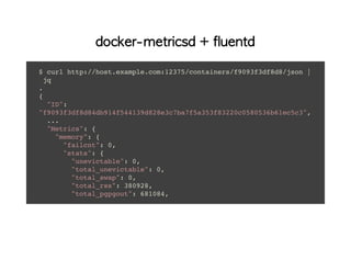 docker-metricsd + fluentd
$ curl http://host.example.com:12375/containers/f9093f3df8d8/json |
jq
.
{
"ID":
"f9093f3df8d84db914f544139d828e3c7ba7f5a353f83220c0580536b61ec5c3",
...
"Metrics": {
"memory": {
"failcnt": 0,
"stats": {
"unevictable": 0,
"total_unevictable": 0,
"total_swap": 0,
"total_rss": 380928,
"total_pgpgout": 681084,
 