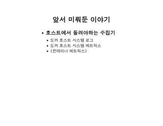 앞서 미뤄둔 이야기
호스트에서 돌려야하는 수집기
도커 호스트 시스템 로그
도커 호스트 시스템 메트릭스
(컨테이너 메트릭스)
 