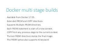 Docker multi stage builds
Available from Docker 17.05.
Extended FROM and COPY directives.
Supports Multiple FROM directives.
Each FROM statement is start of a new context.
COPY from any previous stage to the current context.
The last FROM directive creates the final image.
The FROM syntax also supports AS keyword
 