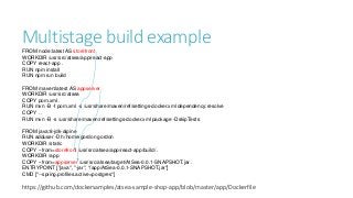 Multistage build exampleFROM node:latest AS storefront
WORKDIR /usr/src/atsea/app/react-app
COPY react-app .
RUN npm install
RUN npm run build
FROM maven:latest AS appserver
WORKDIR /usr/src/atsea
COPY pom.xml .
RUN mvn -B -f pom.xml -s /usr/share/maven/ref/settings-docker.xml dependency:resolve
COPY . .
RUN mvn -B -s /usr/share/maven/ref/settings-docker.xml package -DskipTests
FROM java:8-jdk-alpine
RUN adduser -Dh /home/gordon gordon
WORKDIR /static
COPY --from=storefront /usr/src/atsea/app/react-app/build/ .
WORKDIR /app
COPY --from=appserver /usr/src/atsea/target/AtSea-0.0.1-SNAPSHOT.jar .
ENTRYPOINT ["java", "-jar", "/app/AtSea-0.0.1-SNAPSHOT.jar"]
CMD ["--spring.profiles.active=postgres"]
https://github.com/dockersamples/atsea-sample-shop-app/blob/master/app/Dockerfile
 