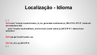 Localização - Idioma
[…]
RUN echo "locales locales/locales_to_be_generated multiselect pt_BR.UTF-8 UTF-8" | debconf-
set-selections &&
echo "locales locales/default_environment_locale select pt_BR.UTF-8" | debconf-set-
selections
RUN apt-get install locales -qq
ENV LC_ALL pt_BR.UTF-8
[...]
 