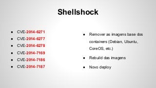 Shellshock
● CVE-2014-6271
● CVE-2014-6277
● CVE-2014-6278
● CVE-2014-7169
● CVE-2014-7186
● CVE-2014-7187
● Remover as imagens base dos
containers (Debian, Ubuntu,
CoreOS, etc.)
● Rebuild das imagens
● Novo deploy
 