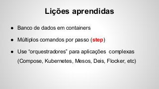 Lições aprendidas
● Banco de dados em containers
● Múltiplos comandos por passo (step)
● Use “orquestradores” para aplicações complexas
(Compose, Kubernetes, Mesos, Deis, Flocker, etc)
 