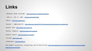 Links
-(Docker) Rede avançado: https://docs.docker.com/articles/networking/
- deb vs. rpm vs. gem: http://lwn.net/Articles/75034/
- Mesos: http://mesos.apache.org/
- Docker + OpenvSwitch: https://goldmann.pl/blog/2014/01/21/connecting-docker-containers-on-multiple-hosts/
- Docker Hub: https://registry.hub.docker.com
- Docker Compose: https://docs.docker.com/compose/
- Docker Swarm: https://docs.docker.com/swarm/
-CoreOS: https://coreos.com/
-Kubernete: http://kubernetes.io/
The Docker Ecosystem: Scheduling and Orchestration: https://www.digitalocean.com/community/tutorials/the-docker-ecosystem-
scheduling-and-orchestration
 