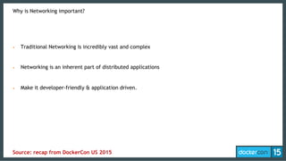 Why is Networking important?
•  Traditional Networking is incredibly vast and complex
•  Networking is an inherent part of distributed applications
•  Make it developer-friendly & application driven.
Source: recap from DockerCon US 2015
 