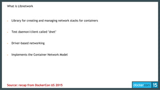 What is Libnetwork
•  Library for creating and managing network stacks for containers
•  Test daemon/client called "dnet"
•  Driver-based networking
•  Implements the Container Network Model
Source: recap from DockerCon US 2015
 