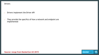 Drivers
•  Drivers implement the Driver API
•  They provide the specifics of how a network and endpoint are
implemented
Source: recap from DockerCon US 2015
 