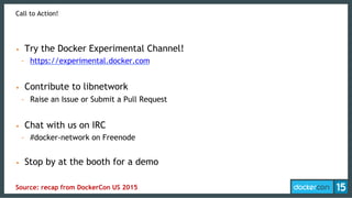 Call to Action!
•  Try the Docker Experimental Channel!
-  https://experimental.docker.com
•  Contribute to libnetwork
-  Raise an Issue or Submit a Pull Request
•  Chat with us on IRC
-  #docker-network on Freenode
•  Stop by at the booth for a demo
Source: recap from DockerCon US 2015
 