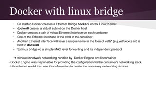 Docker with linux bridge
• On startup Docker creates a Ethernet Bridge docker0 on the Linux Kernel
• docker0 creates a virtual subnet on the Docker host
• Docker creates a pair of virtual Ethernet interface on each container
• One of the Ethernet interface is the eth0 in the container
• Another Ethernet interface will have a unique name in the form of veth* (e.g.vethxxxx) and is
bind to docker0
• So linux bridge do a simple MAC level forwarding and its independent protocol
 without libnetwork networking handled by Docker Engine and libcontainer
•Docker Engine was responsible for providing the configuration for the container's networking stack.
•Libcontainer would then use this information to create the necessary networking devices
 