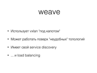 weave
• Использует vxlan "под капотом"
• Может работать поверх "неудобных" топологий
• Имеет свой service discovery
• ... и load balancing
 