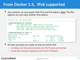 Copyright Reserved
From Docker 1.5, IPv6 supported
• Any container we spin up gets both IPv4 and IPv6 address. Note: The IPv6
address can only reach another IPv6 address
• All other principles are similar to how we had for IPv4
‒ Including multi-host communication over flat IP space, and overlays
‒ Except that container’s gateway is link local IP of Docker0
14
# docker run -dit ubuntu bash
root@2ec91178a5fd:/# ifconfig
eth0 Link encap:Ethernet HWaddr 02:42:ac:11:00:02
inet addr:172.17.0.2 Bcast:0.0.0.0 Mask:255.255.0.0
inet6 addr: fe80::42:acff:fe11:2/64 Scope:Link
inet6 addr: 2001:db8:2::242:ac11:2/64 Scope:Global
root@2ec91178a5fd:/# route -6
Kernel IPv6 routing table
Destination Next Hop Flag Met Ref Use If
2001:db8:2::/64 :: U 256 0 0 eth0
fe80::/64 :: U 256 0 0 eth0
::/0 fe80::1 UG 1024 0 0 eth0
 