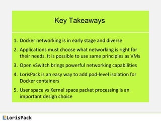 Key Takeaways
1. Docker networking is in early stage and diverse
2. Applications must choose what networking is right for
their needs. It is possible to use same principles as VMs
3. Open vSwitch brings powerful networking capabilities
4. LorisPack is an easy way to add pod-level isolation for
Docker containers
5. User space vs Kernel space packet processing is an
important design choice
 