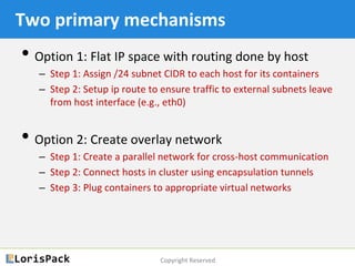 Copyright Reserved
Two primary mechanisms
• Option 1: Flat IP space (at container level) with
routing (and possibly NAT) done by host
‒ Step 1: Assign /24 subnet CIDR to each host for its containers
‒ Step 2: Setup ip route to ensure traffic to external subnets leave
from host interface (e.g., eth0)
• Option 2: Create overlay network
‒ Step 1: Create a parallel network for cross-host communication
‒ Step 2: Connect hosts in cluster using encapsulation tunnels
‒ Step 3: Plug containers to appropriate virtual networks
 