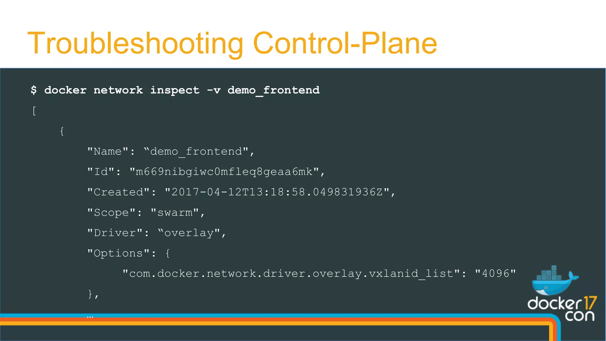 Troubleshooting Control-Plane
$ docker network inspect -v demo_frontend
[
{
"Name": “demo_frontend",
"Id": "m669nibgiwc0mfleq8geaa6mk",
"Created": "2017-04-12T13:18:58.049831936Z",
"Scope": "swarm",
"Driver": “overlay",
"Options": {
"com.docker.network.driver.overlay.vxlanid_list": "4096"
},
…
 