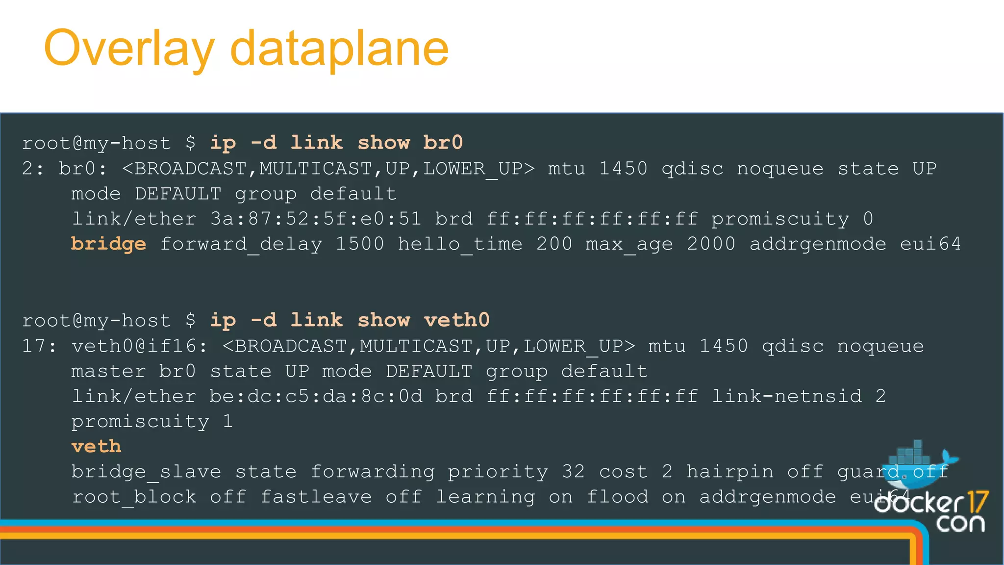 root@my-host $ ip -d link show br0
2: br0: <BROADCAST,MULTICAST,UP,LOWER_UP> mtu 1450 qdisc noqueue state UP
mode DEFAULT group default
link/ether 3a:87:52:5f:e0:51 brd ff:ff:ff:ff:ff:ff promiscuity 0
bridge forward_delay 1500 hello_time 200 max_age 2000 addrgenmode eui64
root@my-host $ ip -d link show veth0
17: veth0@if16: <BROADCAST,MULTICAST,UP,LOWER_UP> mtu 1450 qdisc noqueue
master br0 state UP mode DEFAULT group default
link/ether be:dc:c5:da:8c:0d brd ff:ff:ff:ff:ff:ff link-netnsid 2
promiscuity 1
veth
bridge_slave state forwarding priority 32 cost 2 hairpin off guard off
root_block off fastleave off learning on flood on addrgenmode eui64
Overlay dataplane
 