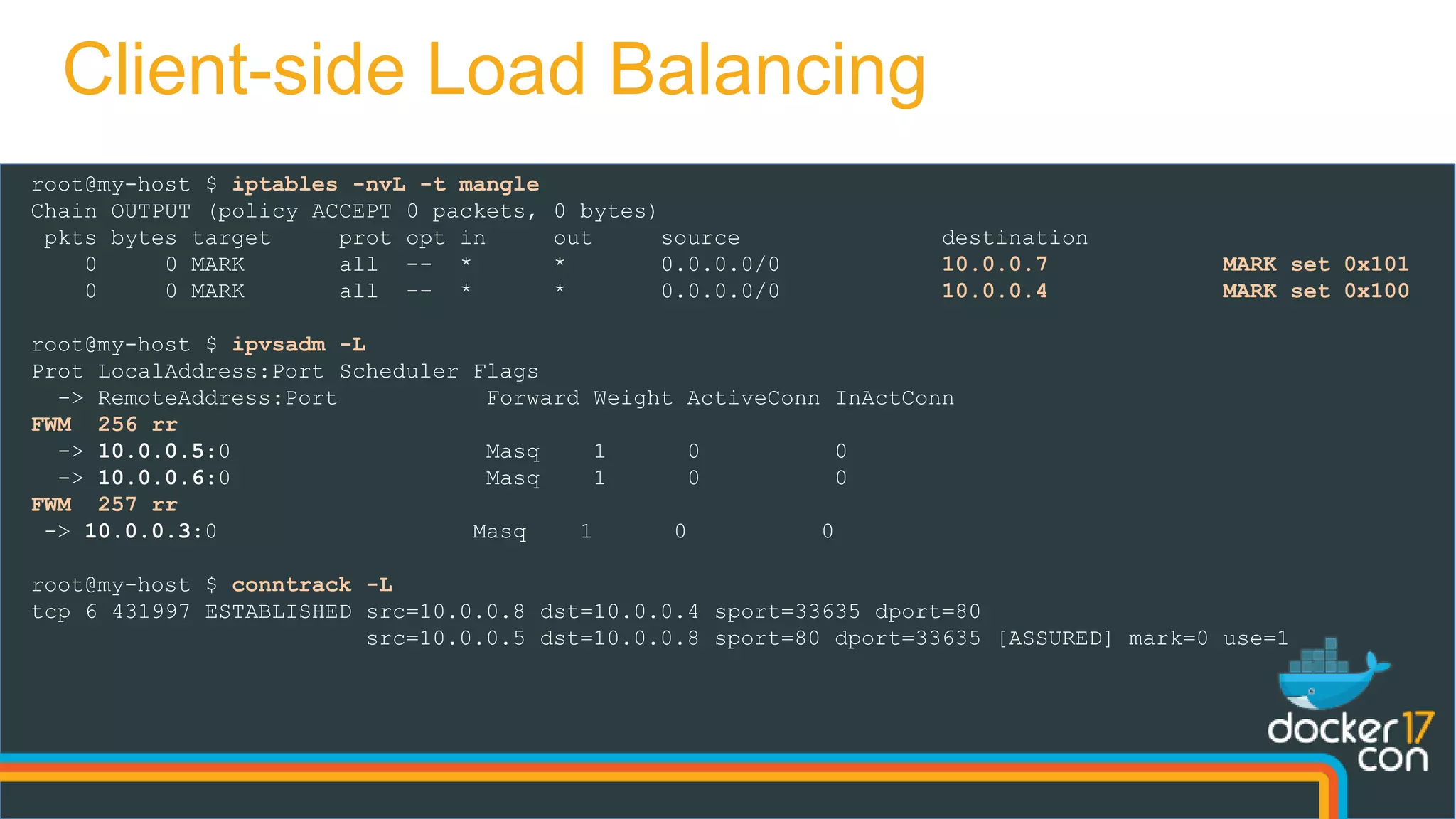 root@my-host $ iptables -nvL -t mangle
Chain OUTPUT (policy ACCEPT 0 packets, 0 bytes)
pkts bytes target prot opt in out source destination
0 0 MARK all -- * * 0.0.0.0/0 10.0.0.7 MARK set 0x101
0 0 MARK all -- * * 0.0.0.0/0 10.0.0.4 MARK set 0x100
root@my-host $ ipvsadm -L
Prot LocalAddress:Port Scheduler Flags
-> RemoteAddress:Port Forward Weight ActiveConn InActConn
FWM 256 rr
-> 10.0.0.5:0 Masq 1 0 0
-> 10.0.0.6:0 Masq 1 0 0
FWM 257 rr
-> 10.0.0.3:0 Masq 1 0 0
root@my-host $ conntrack -L
tcp 6 431997 ESTABLISHED src=10.0.0.8 dst=10.0.0.4 sport=33635 dport=80
src=10.0.0.5 dst=10.0.0.8 sport=80 dport=33635 [ASSURED] mark=0 use=1
Client-side Load Balancing
 