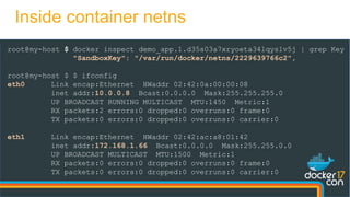 root@my-host $ docker inspect demo_app.1.d35s03a7xryoeta34lqys1v5j | grep Key
"SandboxKey": "/var/run/docker/netns/2229639766c2",
root@my-host $ $ ifconfig
eth0 Link encap:Ethernet HWaddr 02:42:0a:00:00:08
inet addr:10.0.0.8 Bcast:0.0.0.0 Mask:255.255.255.0
UP BROADCAST RUNNING MULTICAST MTU:1450 Metric:1
RX packets:2 errors:0 dropped:0 overruns:0 frame:0
TX packets:0 errors:0 dropped:0 overruns:0 carrier:0
eth1 Link encap:Ethernet HWaddr 02:42:ac:a8:01:42
inet addr:172.168.1.66 Bcast:0.0.0.0 Mask:255.255.0.0
UP BROADCAST MULTICAST MTU:1500 Metric:1
RX packets:0 errors:0 dropped:0 overruns:0 frame:0
TX packets:0 errors:0 dropped:0 overruns:0 carrier:0
Inside container netns
 