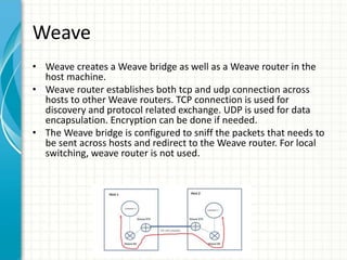 Weave
• Weave creates a Weave bridge as well as a Weave router in the
host machine.
• Weave router establishes both tcp an...