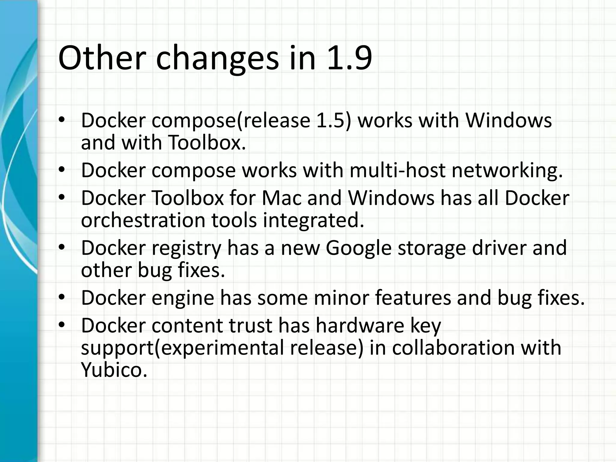 Other changes in 1.9
• Docker compose(release 1.5) works with Windows
and with Toolbox.
• Docker compose works with multi-host networking.
• Docker Toolbox for Mac and Windows has all Docker
orchestration tools integrated.
• Docker registry has a new Google storage driver and
other bug fixes.
• Docker engine has some minor features and bug fixes.
• Docker content trust has hardware key
support(experimental release) in collaboration with
Yubico.
 