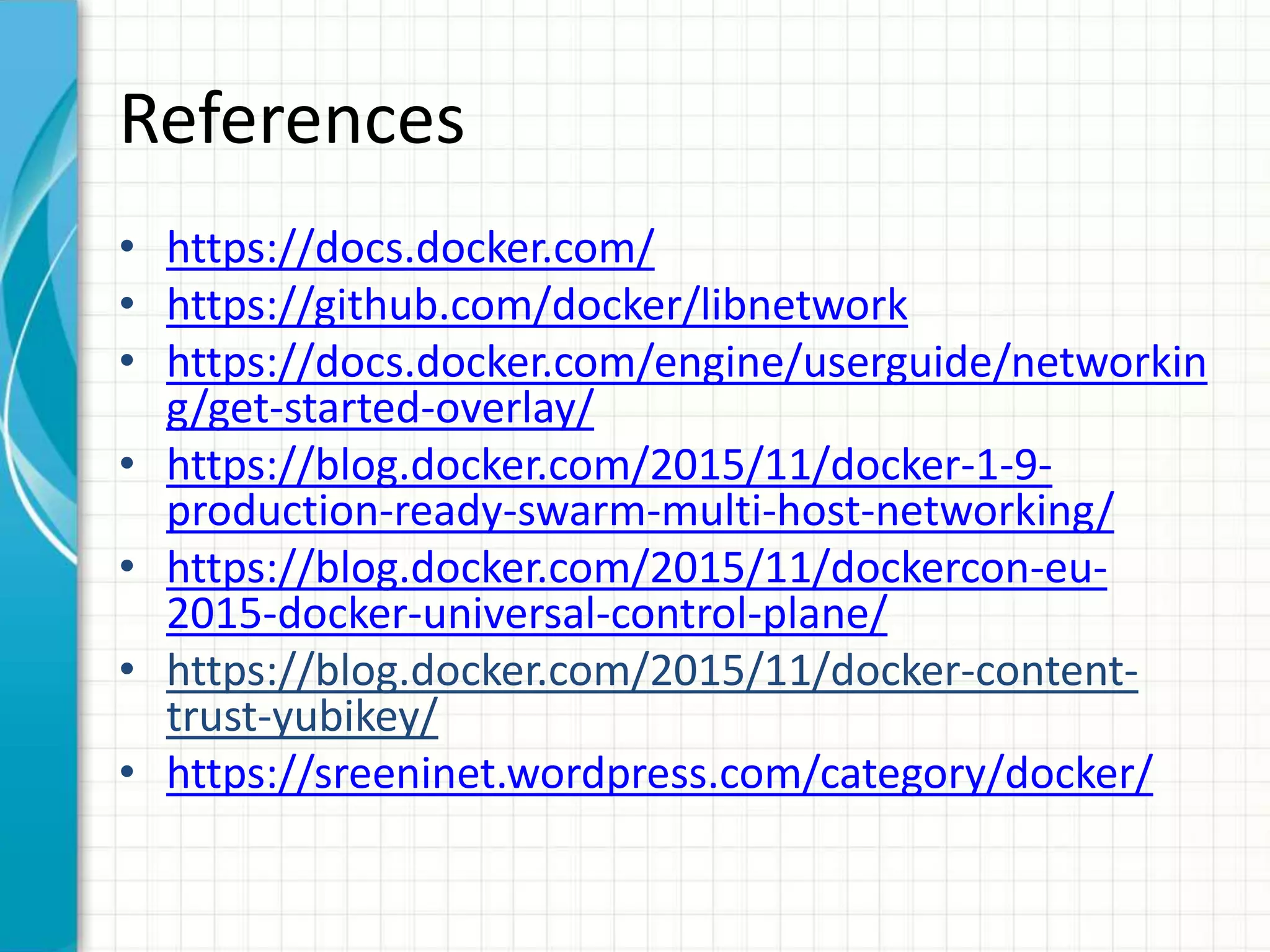 References
• https://docs.docker.com/
• https://github.com/docker/libnetwork
• https://docs.docker.com/engine/userguide/networkin
g/get-started-overlay/
• https://blog.docker.com/2015/11/docker-1-9-
production-ready-swarm-multi-host-networking/
• https://blog.docker.com/2015/11/dockercon-eu-
2015-docker-universal-control-plane/
• https://blog.docker.com/2015/11/docker-content-
trust-yubikey/
• https://sreeninet.wordpress.com/category/docker/
 
