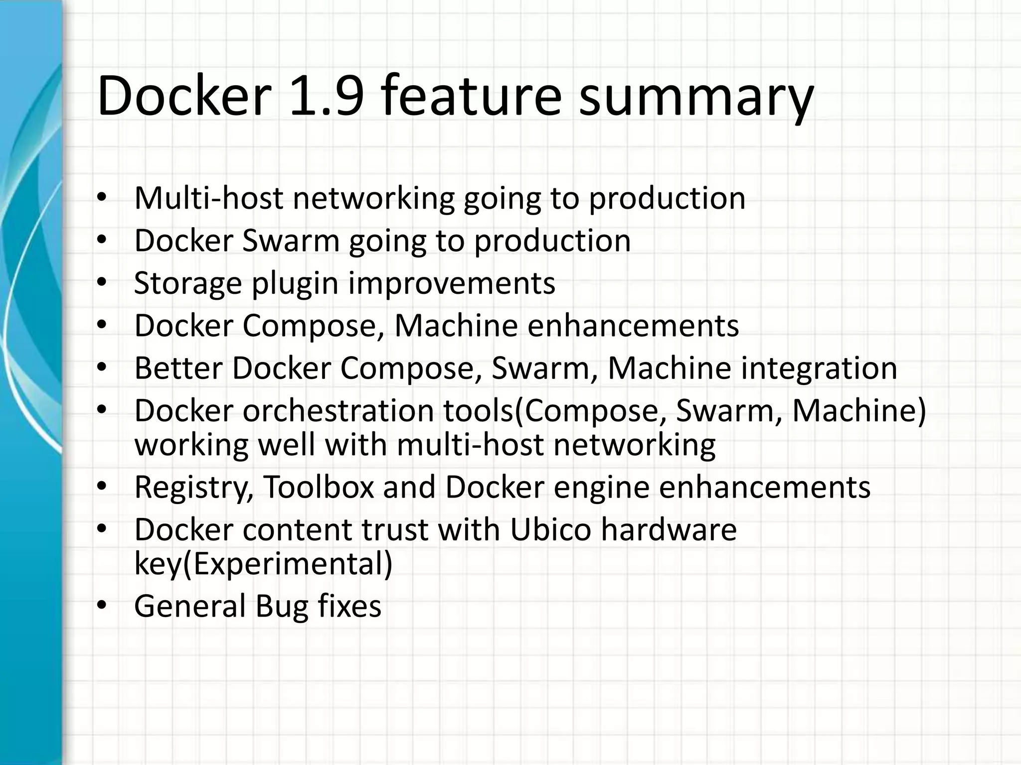 Docker 1.9 feature summary
• Multi-host networking going to production
• Docker Swarm going to production
• Storage plugin improvements
• Docker Compose, Machine enhancements
• Better Docker Compose, Swarm, Machine integration
• Docker orchestration tools(Compose, Swarm, Machine)
working well with multi-host networking
• Registry, Toolbox and Docker engine enhancements
• Docker content trust with Ubico hardware
key(Experimental)
• General Bug fixes
 