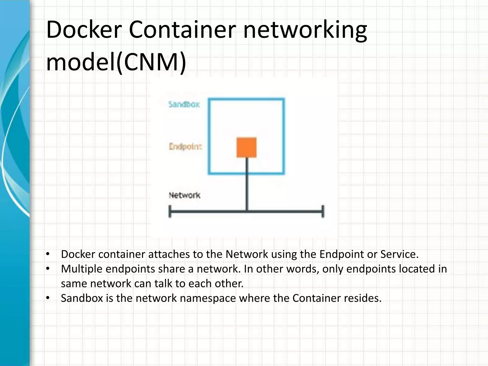 Docker Container networking
model(CNM)
• Docker container attaches to the Network using the Endpoint or Service.
• Multiple endpoints share a network. In other words, only endpoints located in
same network can talk to each other.
• Sandbox is the network namespace where the Container resides.
 